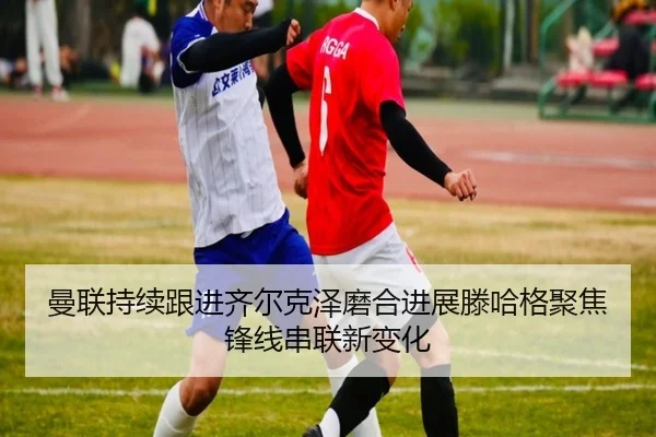 曼联持续跟进齐尔克泽磨合进展滕哈格聚焦锋线串联新变化（Yingjia Sports）